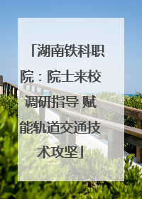 湖南铁科职院：院士来校调研指导 赋能轨道交通技术攻坚