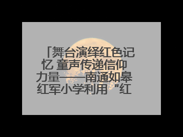 舞台演绎红色记忆 童声传递信仰力量——南通如皋红军小学利用“红色剧场”开展育人实践活动纪实