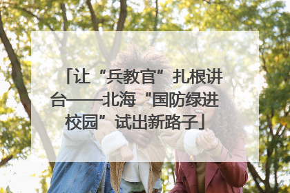 让“兵教官”扎根讲台——北海“国防绿进校园”试出新路子