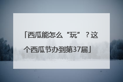 西瓜能怎么“玩”？这个西瓜节办到第37届