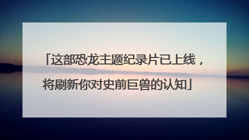 这部恐龙主题纪录片已上线，将刷新你对史前巨兽的认知