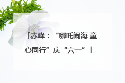 赤峰：“哪吒闹海 童心同行”庆“六一”