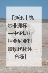 通讯丨筑梦非洲杯——中企助力坦桑尼亚打造现代化体育场