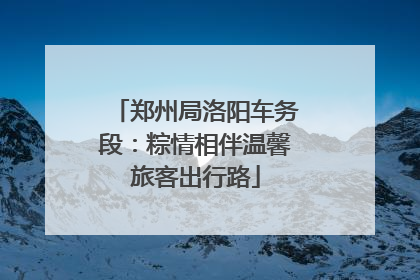 郑州局洛阳车务段：粽情相伴温馨旅客出行路