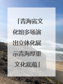 青海省文化馆多场演出立体化展示青海厚重文化底蕴