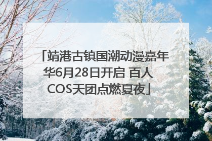 靖港古镇国潮动漫嘉年华6月28日开启 百人COS天团点燃夏夜