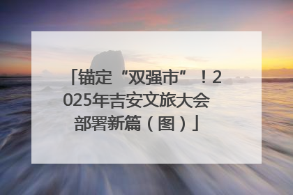 锚定“双强市”！2025年吉安文旅大会部署新篇（图）