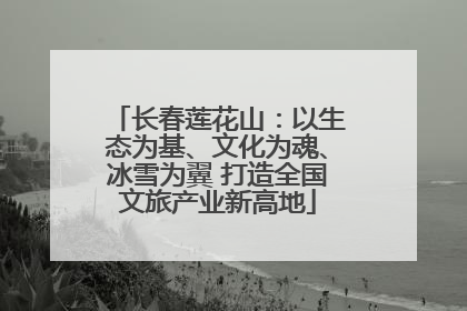 长春莲花山：以生态为基、文化为魂、冰雪为翼 打造全国文旅产业新高地