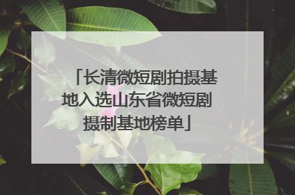 长清微短剧拍摄基地入选山东省微短剧摄制基地榜单
