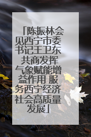 陈振林会见西宁市委书记王卫东 共商发挥气象赋能增益作用 服务西宁经济社会高质量发展