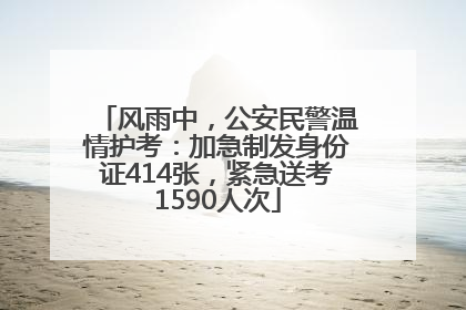 风雨中，公安民警温情护考：加急制发身份证414张，紧急送考1590人次