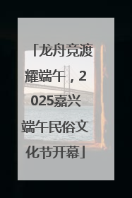 龙舟竞渡耀端午，2025嘉兴端午民俗文化节开幕