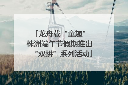 龙舟载“童趣” 株洲端午节假期推出“双拼”系列活动