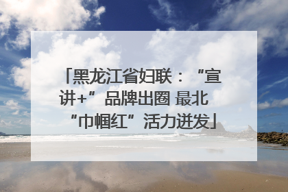 黑龙江省妇联：“宣讲+”品牌出圈 最北“巾帼红”活力迸发