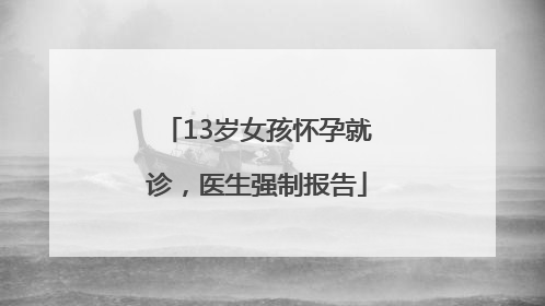 13岁女孩怀孕就诊，医生强制报告