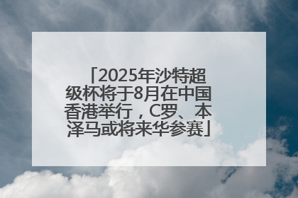 2025年沙特超级杯将于8月在中国香港举行，C罗、本泽马或将来华参赛