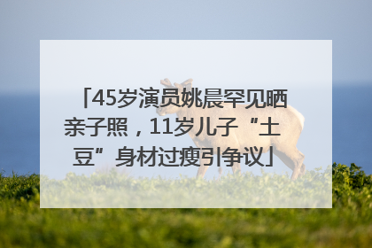 45岁演员姚晨罕见晒亲子照，11岁儿子“土豆”身材过瘦引争议