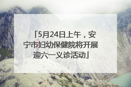 5月24日上午，安宁市妇幼保健院将开展迎六一义诊活动
